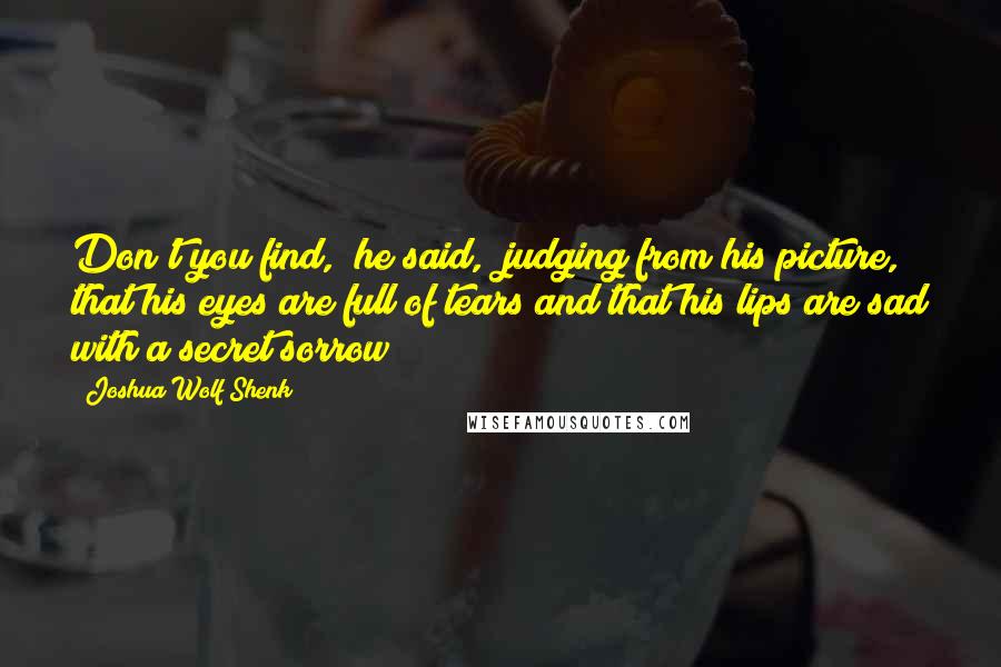 Joshua Wolf Shenk Quotes: Don't you find," he said, "judging from his picture, that his eyes are full of tears and that his lips are sad with a secret sorrow?