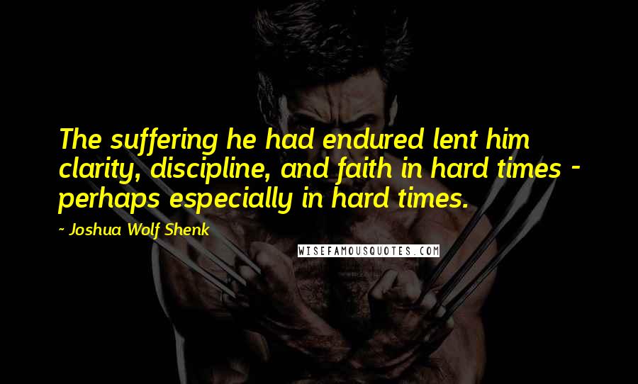 Joshua Wolf Shenk Quotes: The suffering he had endured lent him clarity, discipline, and faith in hard times - perhaps especially in hard times.