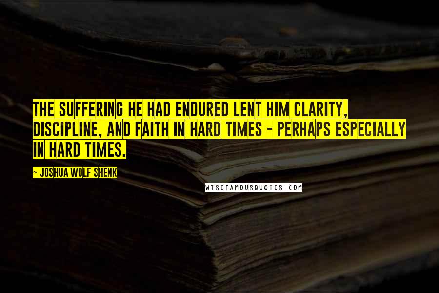 Joshua Wolf Shenk Quotes: The suffering he had endured lent him clarity, discipline, and faith in hard times - perhaps especially in hard times.