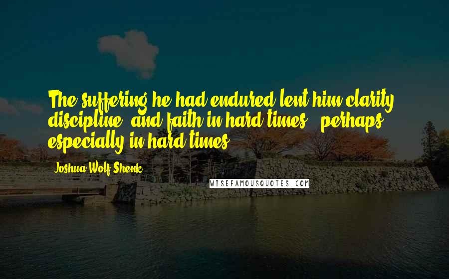 Joshua Wolf Shenk Quotes: The suffering he had endured lent him clarity, discipline, and faith in hard times - perhaps especially in hard times.