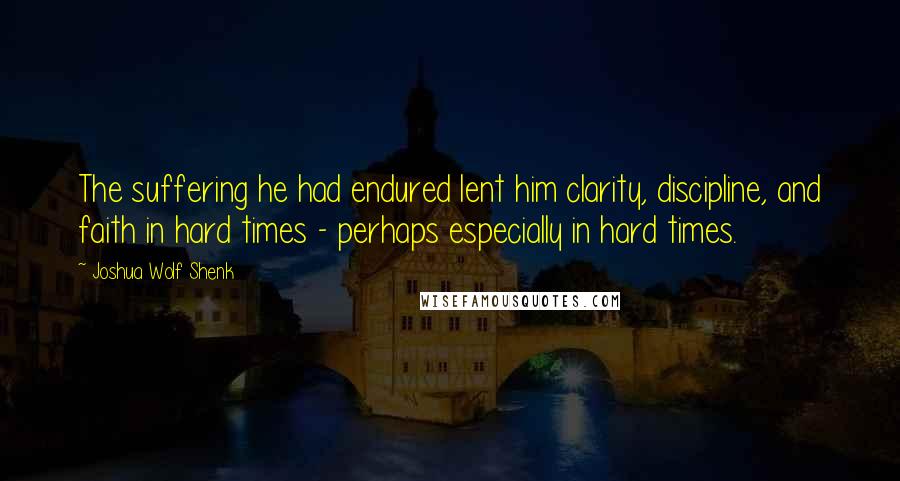 Joshua Wolf Shenk Quotes: The suffering he had endured lent him clarity, discipline, and faith in hard times - perhaps especially in hard times.