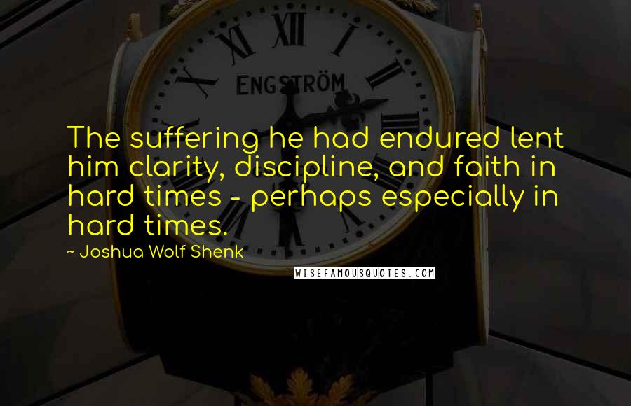 Joshua Wolf Shenk Quotes: The suffering he had endured lent him clarity, discipline, and faith in hard times - perhaps especially in hard times.