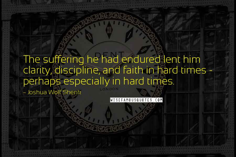 Joshua Wolf Shenk Quotes: The suffering he had endured lent him clarity, discipline, and faith in hard times - perhaps especially in hard times.