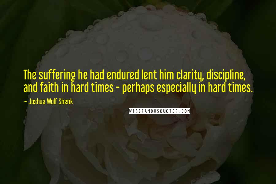 Joshua Wolf Shenk Quotes: The suffering he had endured lent him clarity, discipline, and faith in hard times - perhaps especially in hard times.