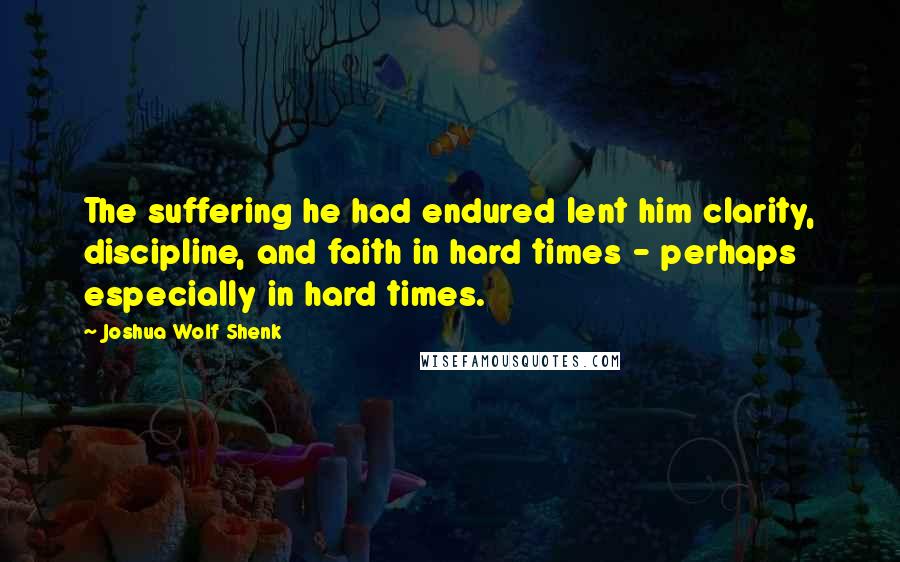 Joshua Wolf Shenk Quotes: The suffering he had endured lent him clarity, discipline, and faith in hard times - perhaps especially in hard times.