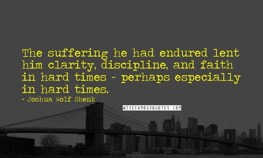 Joshua Wolf Shenk Quotes: The suffering he had endured lent him clarity, discipline, and faith in hard times - perhaps especially in hard times.