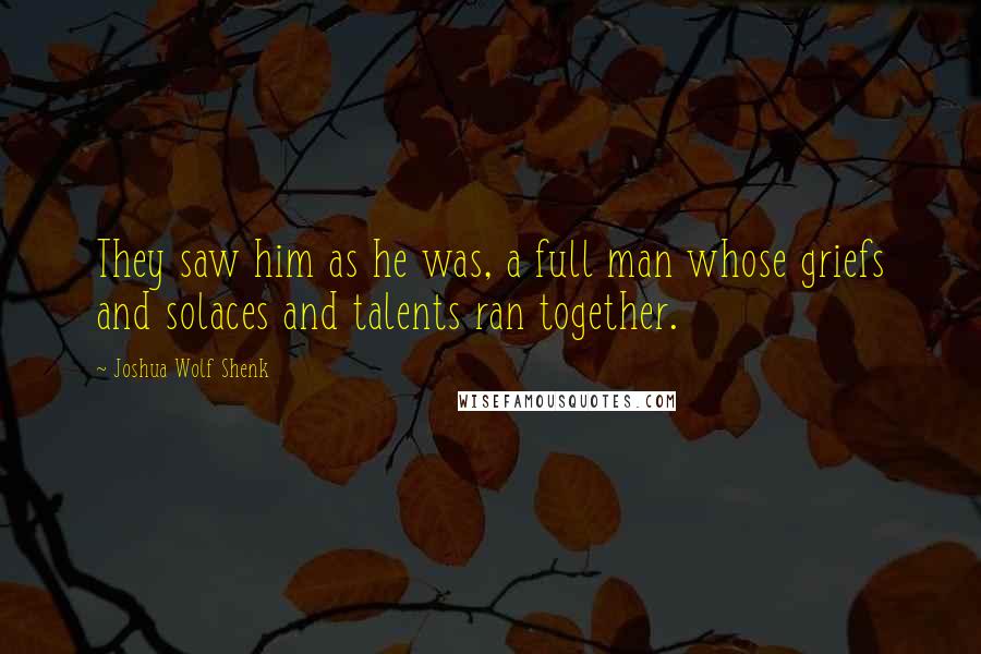 Joshua Wolf Shenk Quotes: They saw him as he was, a full man whose griefs and solaces and talents ran together.