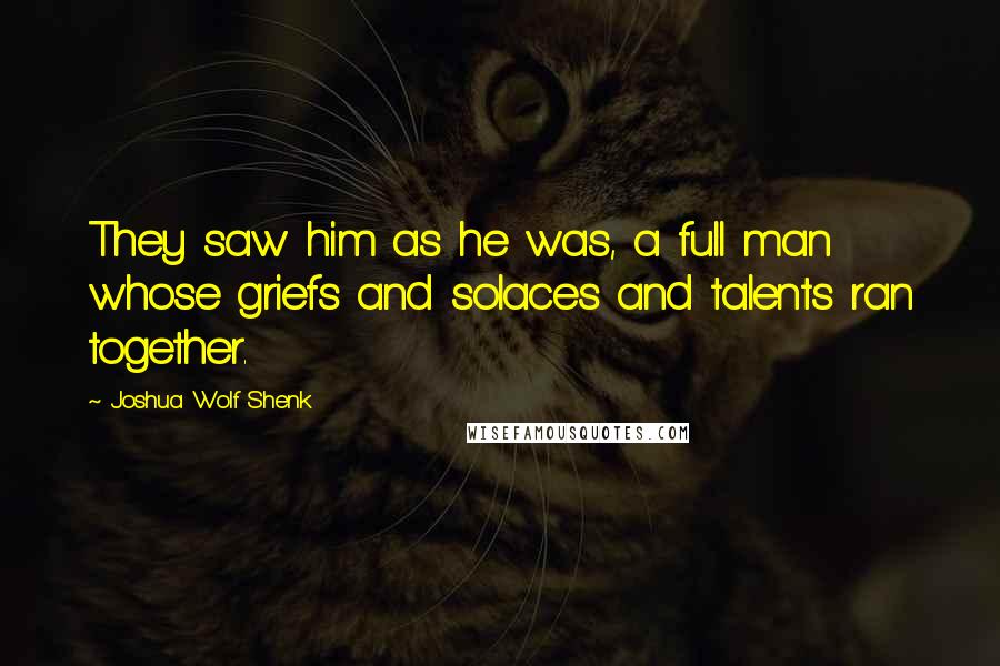 Joshua Wolf Shenk Quotes: They saw him as he was, a full man whose griefs and solaces and talents ran together.