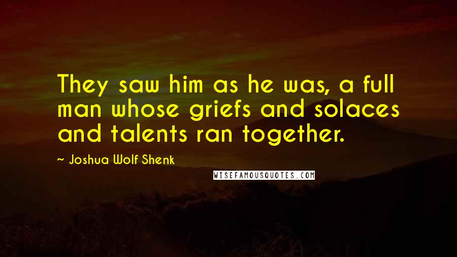 Joshua Wolf Shenk Quotes: They saw him as he was, a full man whose griefs and solaces and talents ran together.