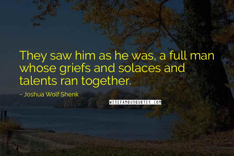 Joshua Wolf Shenk Quotes: They saw him as he was, a full man whose griefs and solaces and talents ran together.