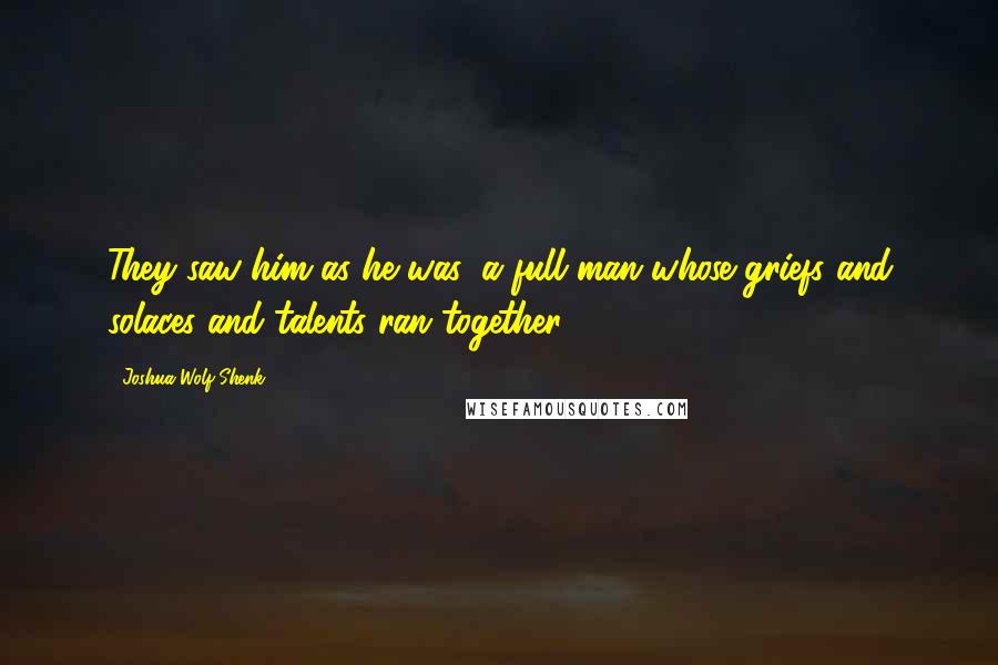 Joshua Wolf Shenk Quotes: They saw him as he was, a full man whose griefs and solaces and talents ran together.