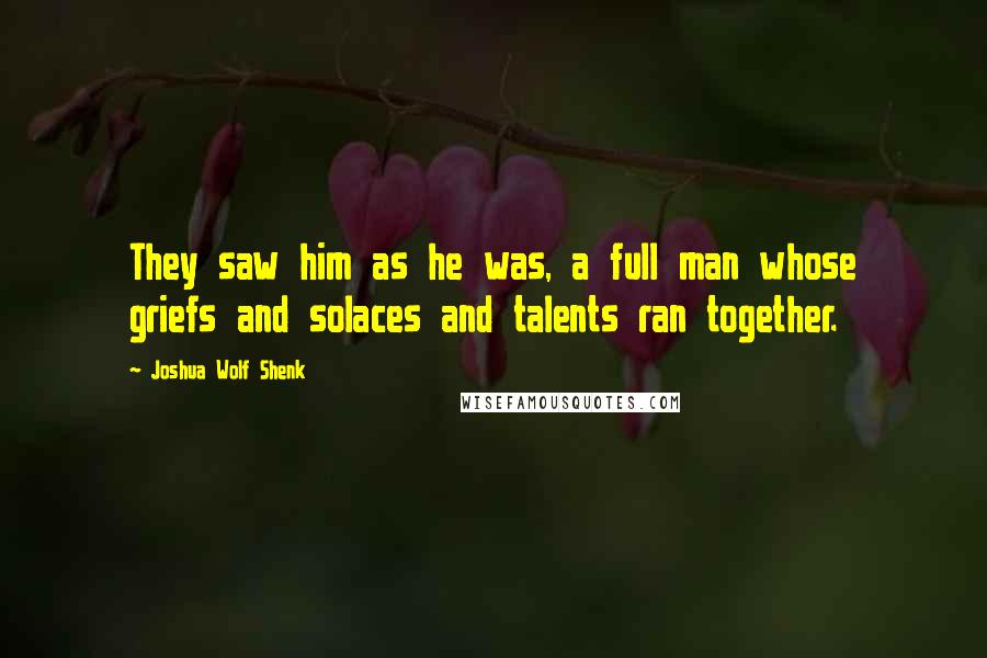 Joshua Wolf Shenk Quotes: They saw him as he was, a full man whose griefs and solaces and talents ran together.