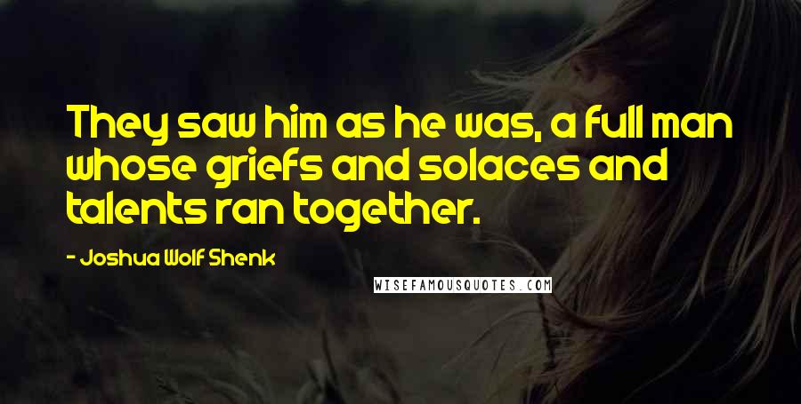 Joshua Wolf Shenk Quotes: They saw him as he was, a full man whose griefs and solaces and talents ran together.