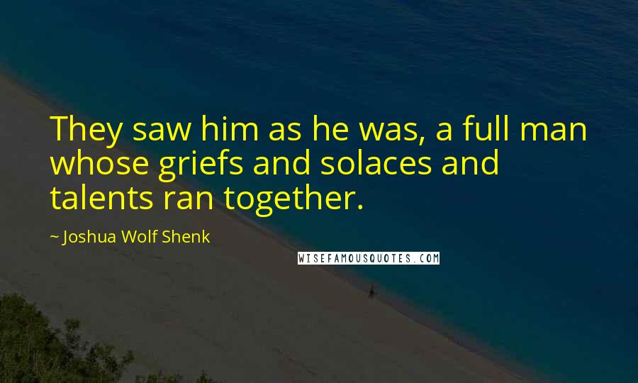 Joshua Wolf Shenk Quotes: They saw him as he was, a full man whose griefs and solaces and talents ran together.