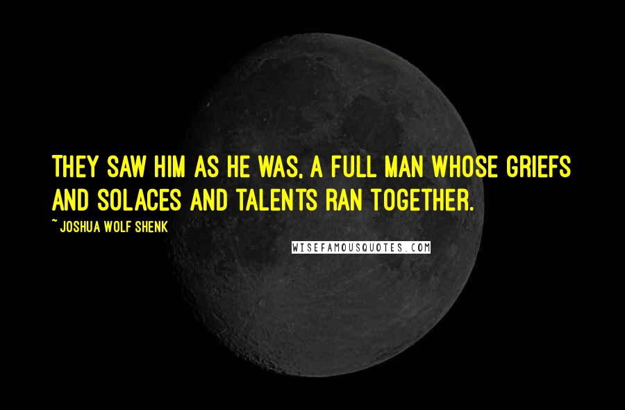 Joshua Wolf Shenk Quotes: They saw him as he was, a full man whose griefs and solaces and talents ran together.