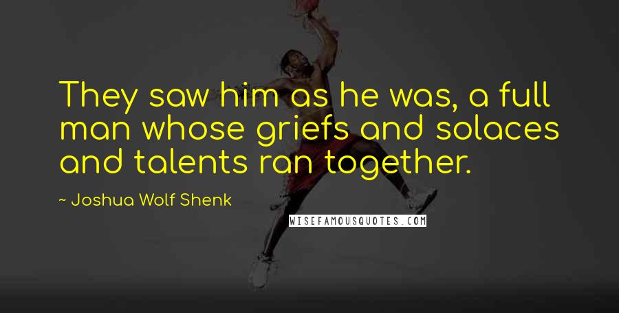 Joshua Wolf Shenk Quotes: They saw him as he was, a full man whose griefs and solaces and talents ran together.