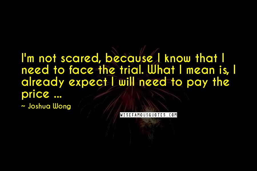 Joshua Wong Quotes: I'm not scared, because I know that I need to face the trial. What I mean is, I already expect I will need to pay the price ...