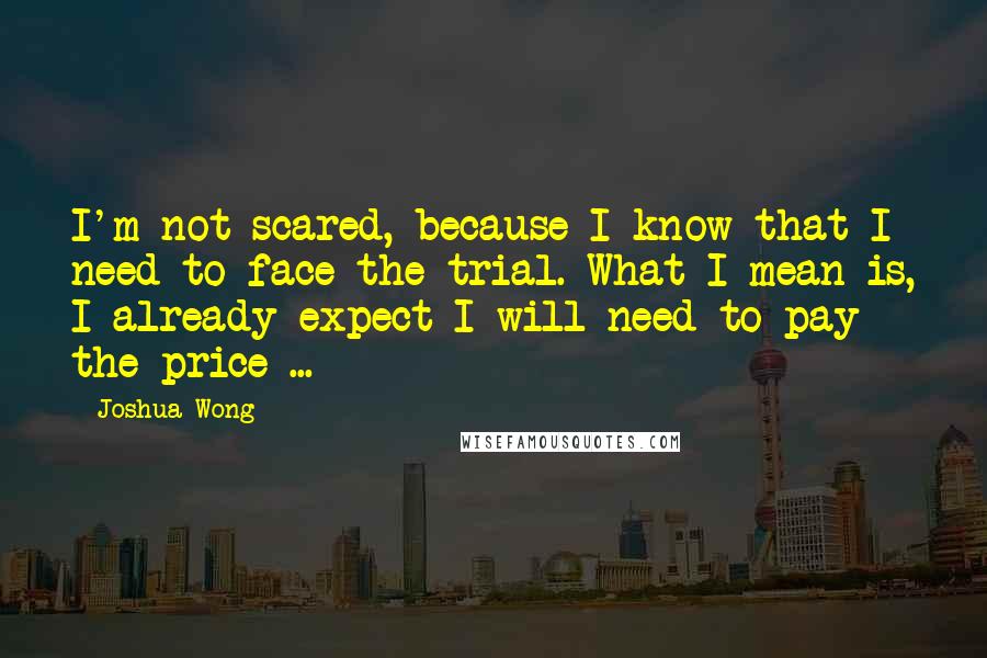 Joshua Wong Quotes: I'm not scared, because I know that I need to face the trial. What I mean is, I already expect I will need to pay the price ...