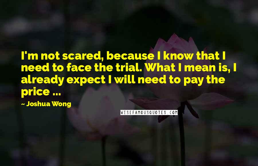 Joshua Wong Quotes: I'm not scared, because I know that I need to face the trial. What I mean is, I already expect I will need to pay the price ...