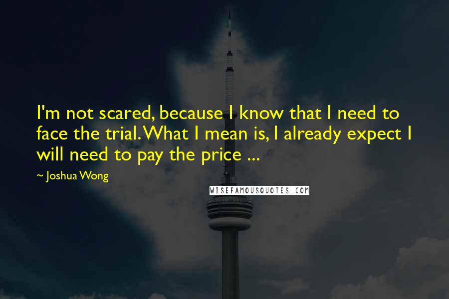 Joshua Wong Quotes: I'm not scared, because I know that I need to face the trial. What I mean is, I already expect I will need to pay the price ...