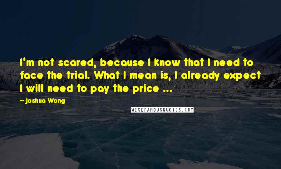 Joshua Wong Quotes: I'm not scared, because I know that I need to face the trial. What I mean is, I already expect I will need to pay the price ...