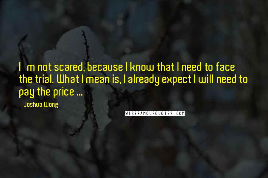 Joshua Wong Quotes: I'm not scared, because I know that I need to face the trial. What I mean is, I already expect I will need to pay the price ...