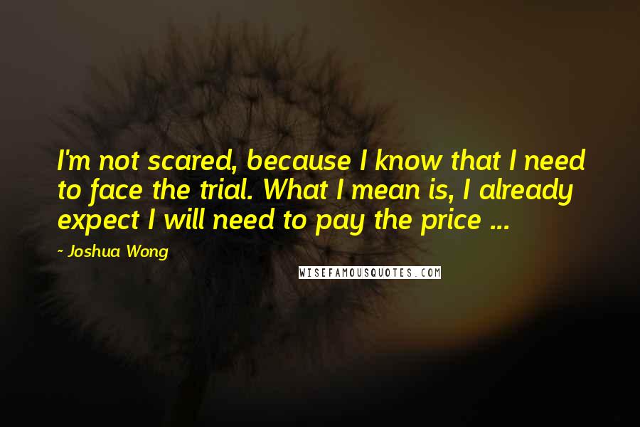 Joshua Wong Quotes: I'm not scared, because I know that I need to face the trial. What I mean is, I already expect I will need to pay the price ...