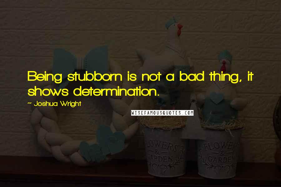 Joshua Wright Quotes: Being stubborn is not a bad thing, it shows determination.