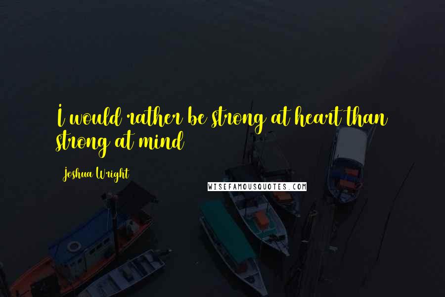 Joshua Wright Quotes: I would rather be strong at heart than strong at mind