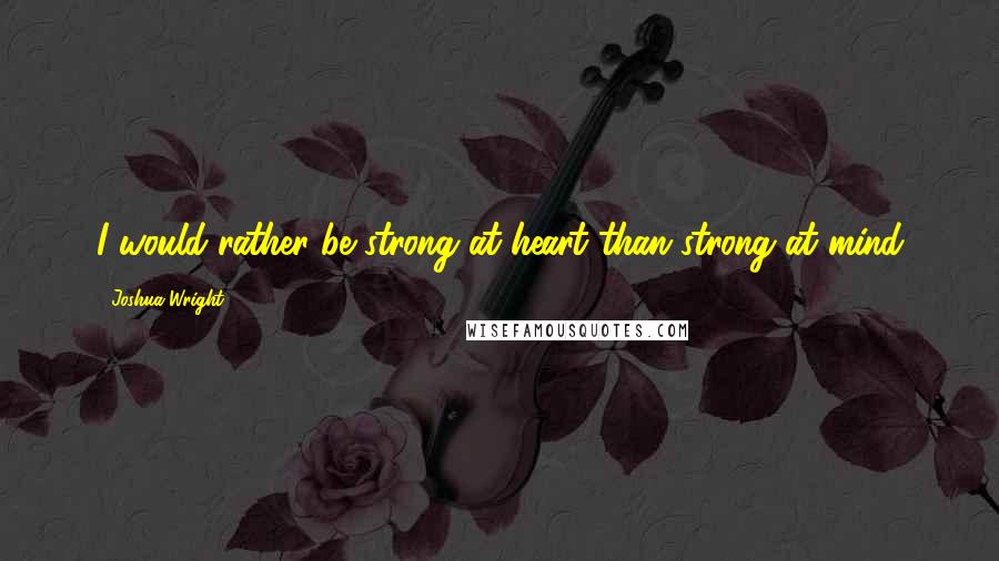 Joshua Wright Quotes: I would rather be strong at heart than strong at mind