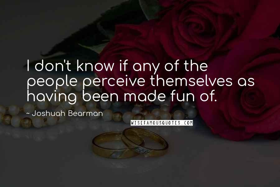 Joshuah Bearman Quotes: I don't know if any of the people perceive themselves as having been made fun of.