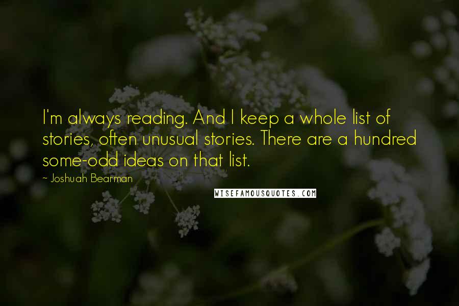 Joshuah Bearman Quotes: I'm always reading. And I keep a whole list of stories, often unusual stories. There are a hundred some-odd ideas on that list.