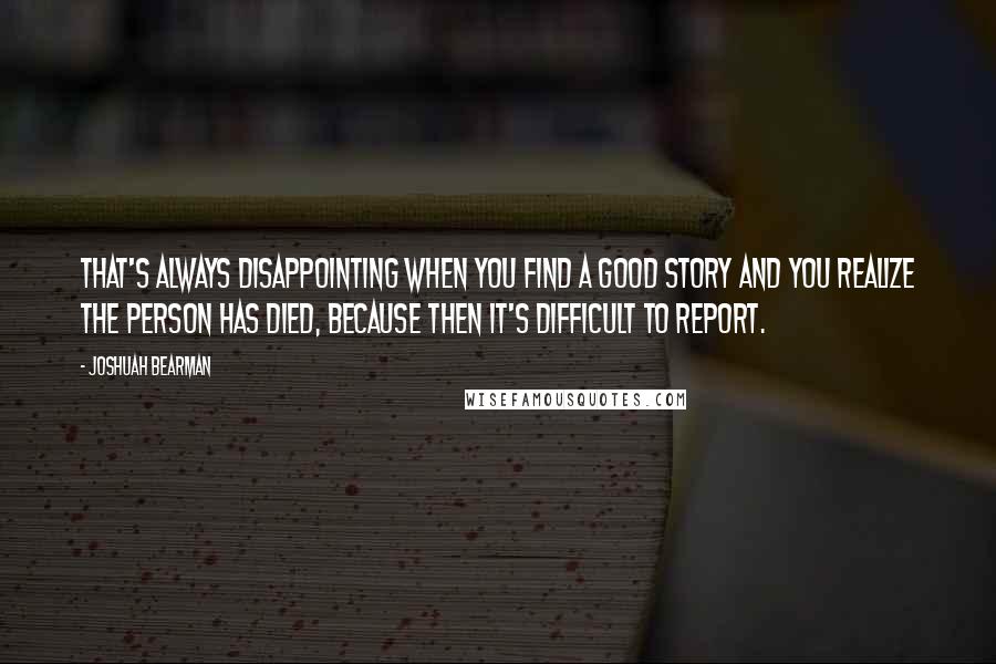 Joshuah Bearman Quotes: That's always disappointing when you find a good story and you realize the person has died, because then it's difficult to report.