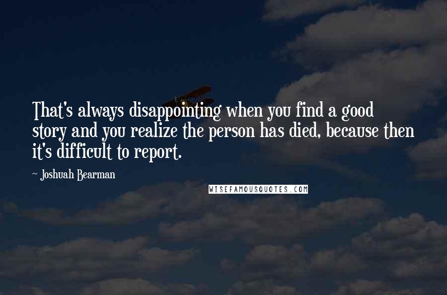 Joshuah Bearman Quotes: That's always disappointing when you find a good story and you realize the person has died, because then it's difficult to report.