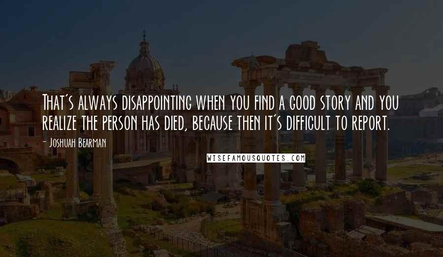 Joshuah Bearman Quotes: That's always disappointing when you find a good story and you realize the person has died, because then it's difficult to report.