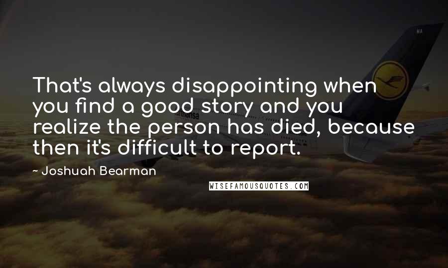 Joshuah Bearman Quotes: That's always disappointing when you find a good story and you realize the person has died, because then it's difficult to report.