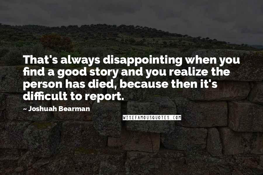 Joshuah Bearman Quotes: That's always disappointing when you find a good story and you realize the person has died, because then it's difficult to report.