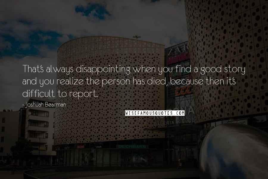 Joshuah Bearman Quotes: That's always disappointing when you find a good story and you realize the person has died, because then it's difficult to report.