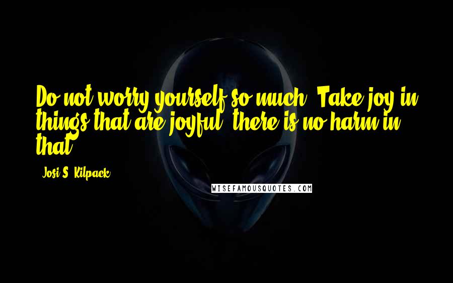 Josi S. Kilpack Quotes: Do not worry yourself so much. Take joy in things that are joyful, there is no harm in that.