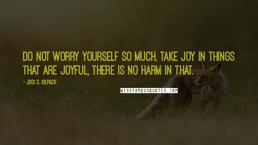 Josi S. Kilpack Quotes: Do not worry yourself so much. Take joy in things that are joyful, there is no harm in that.