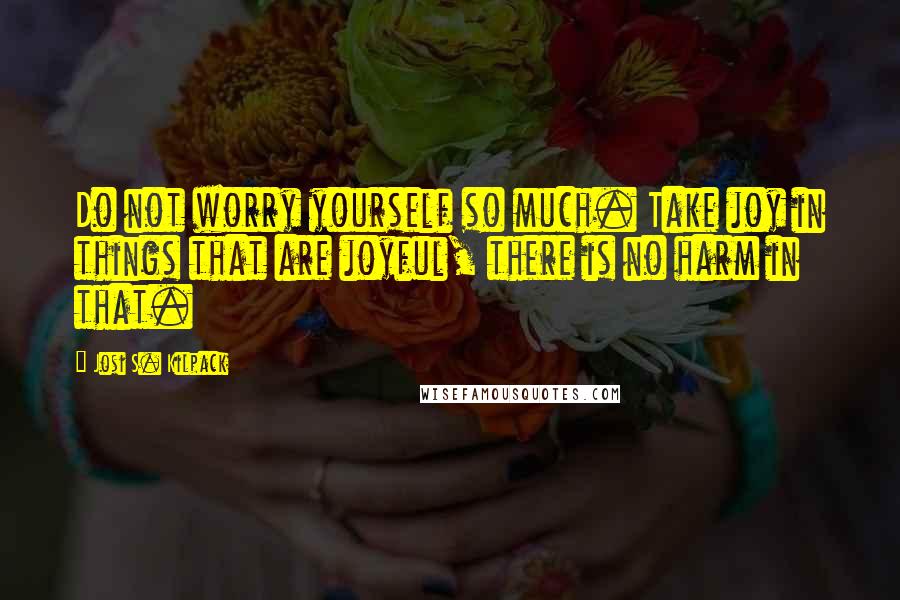 Josi S. Kilpack Quotes: Do not worry yourself so much. Take joy in things that are joyful, there is no harm in that.