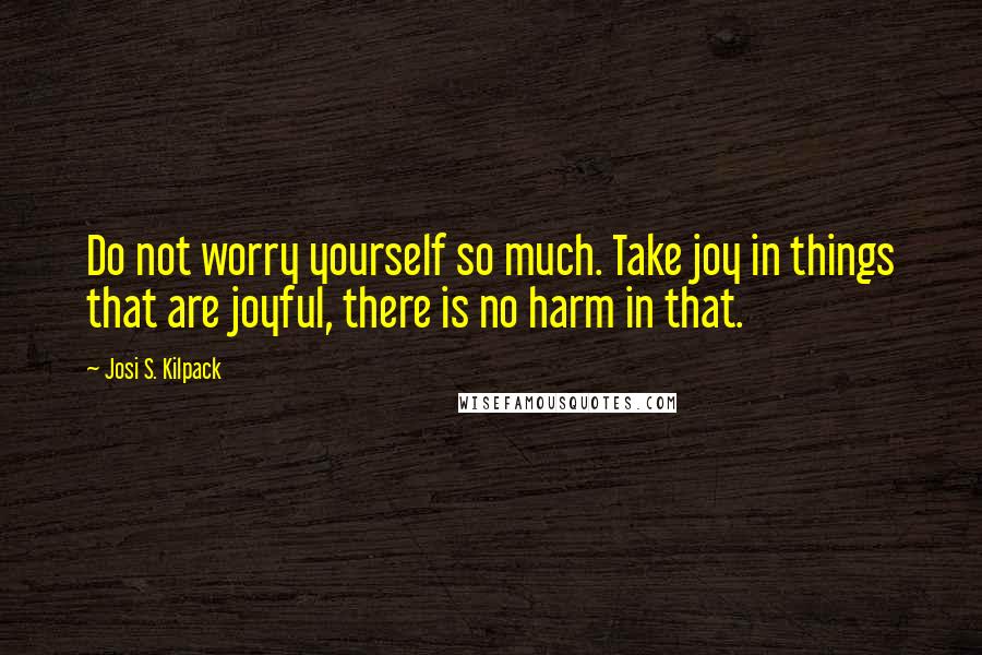 Josi S. Kilpack Quotes: Do not worry yourself so much. Take joy in things that are joyful, there is no harm in that.