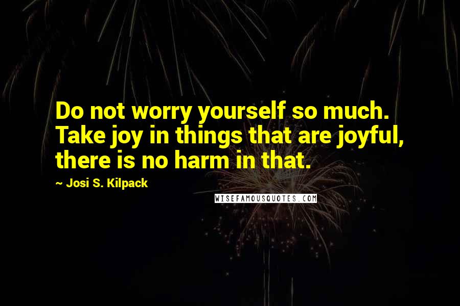 Josi S. Kilpack Quotes: Do not worry yourself so much. Take joy in things that are joyful, there is no harm in that.