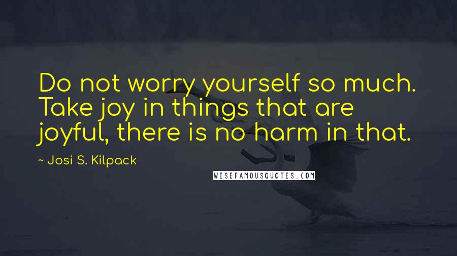 Josi S. Kilpack Quotes: Do not worry yourself so much. Take joy in things that are joyful, there is no harm in that.