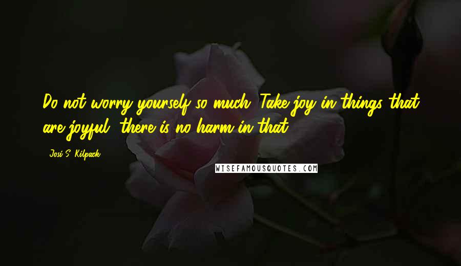 Josi S. Kilpack Quotes: Do not worry yourself so much. Take joy in things that are joyful, there is no harm in that.