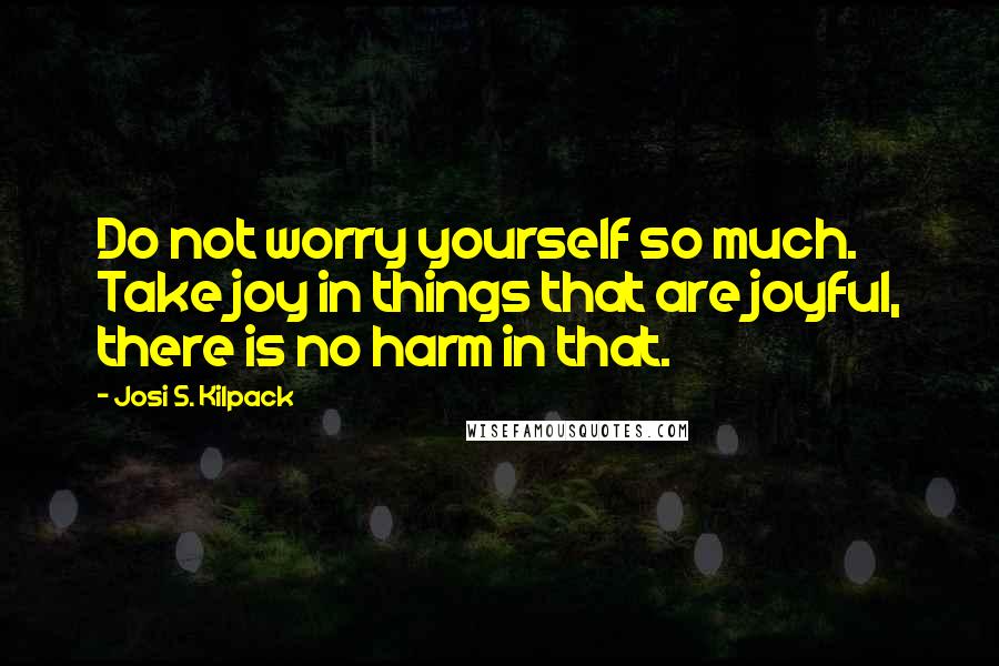 Josi S. Kilpack Quotes: Do not worry yourself so much. Take joy in things that are joyful, there is no harm in that.