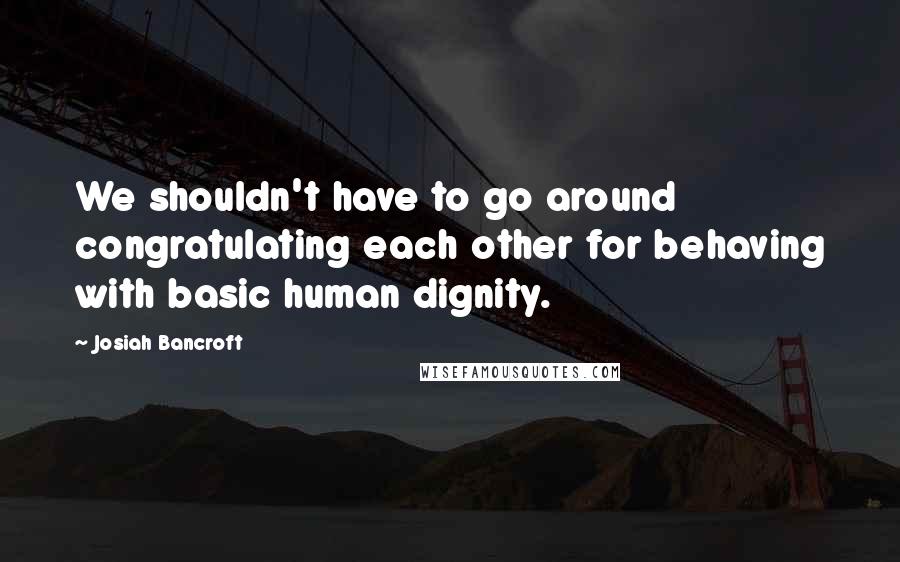 Josiah Bancroft Quotes: We shouldn't have to go around congratulating each other for behaving with basic human dignity.