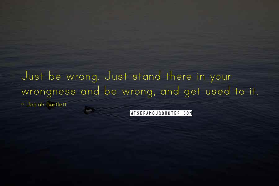 Josiah Bartlett Quotes: Just be wrong. Just stand there in your wrongness and be wrong, and get used to it.