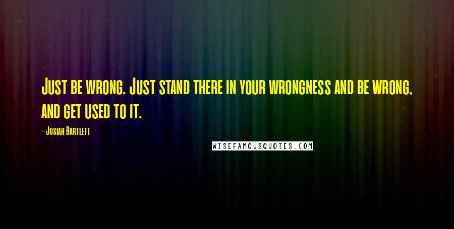 Josiah Bartlett Quotes: Just be wrong. Just stand there in your wrongness and be wrong, and get used to it.