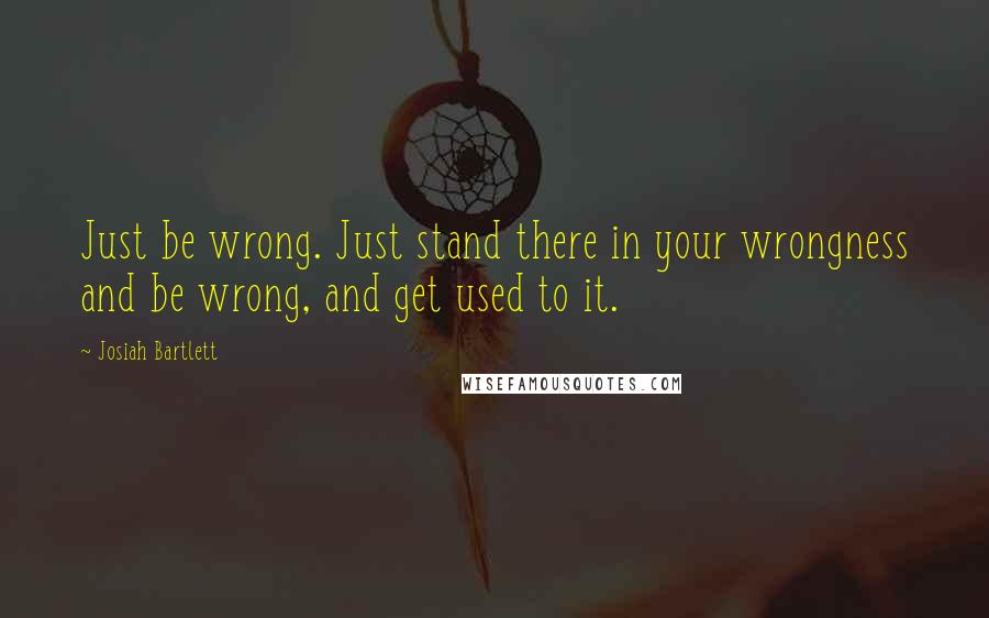 Josiah Bartlett Quotes: Just be wrong. Just stand there in your wrongness and be wrong, and get used to it.